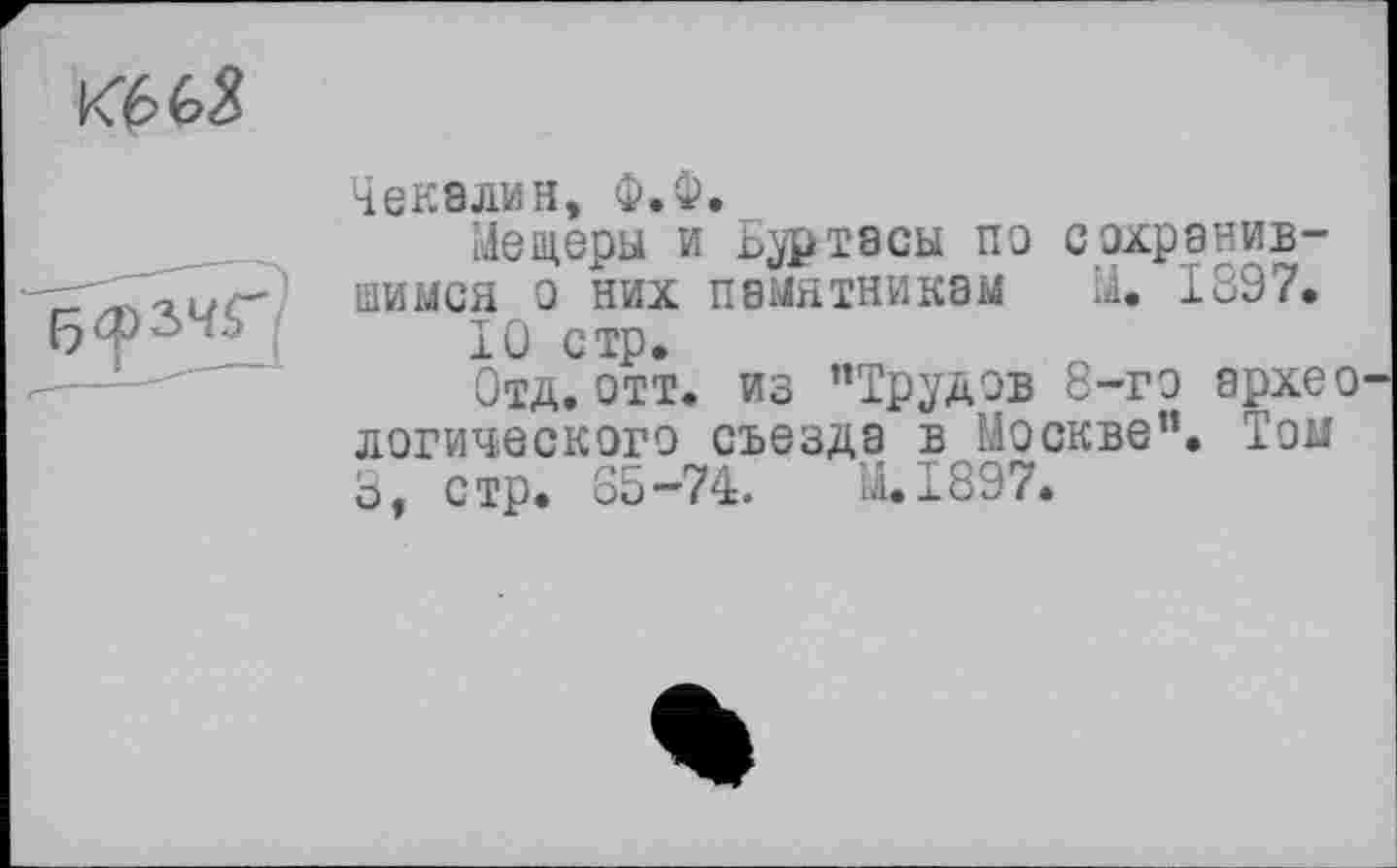 ﻿Кб 6$
Чекалин, Ф.Ф.
Мещеры и Ьуртасы по сохранившимся о них памятникам М. 1897.
10 стр.
Отд. отт. из ’’Трудов 8-го архео логического съезда в Москве”. Том 3, стр. 85-74.	M.I897.